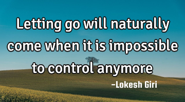 Letting go will naturally come when it is impossible to control anymore
