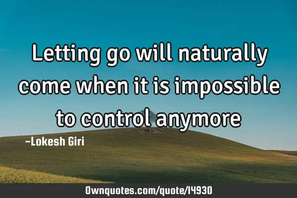 Letting go will naturally come when it is impossible to control