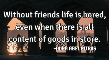 Without friends life is bored,even when there is all content of goods in store.
