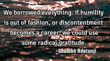 We borrowed everything. If humility is out of fashion, or discontentment becomes a career, we could