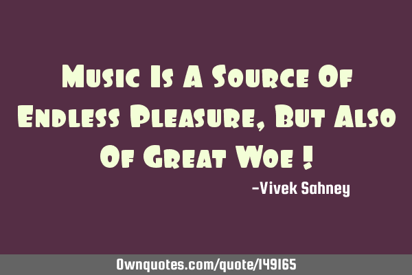 Music Is A Source Of Endless Pleasure , But Also Of Great Woe !