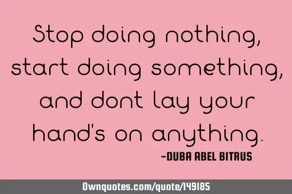 Stop doing nothing,start doing something, and dont lay your hand
