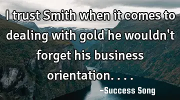 I trust Smith when it comes to dealing with gold he wouldn't forget his business orientation....