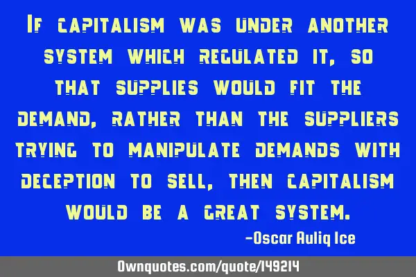 If capitalism was under another system which regulated it, so that supplies would fit the demand,