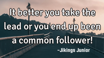 It better you take the lead or you end up been a common follower!