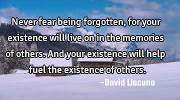 Never fear being forgotten, for your existence will live on in the memories of others. And your