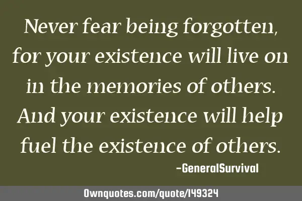 Never fear being forgotten, for your existence will live on in the memories of others. And your