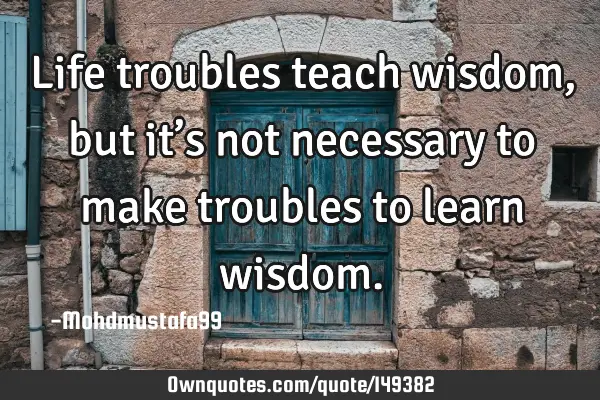 • Life troubles teach wisdom, but it’s not necessary to make troubles to learn
