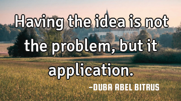 Having the idea is not the problem,but it application.