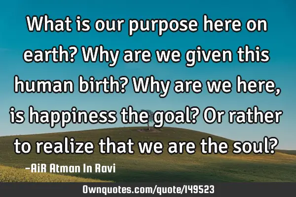 What is our purpose here on earth? Why are we given this human birth? Why are we here, is happiness