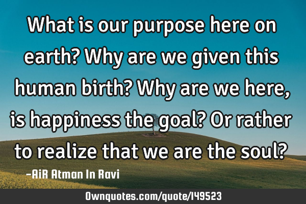 What is our purpose here on earth? Why are we given this human birth? Why are we here, is happiness