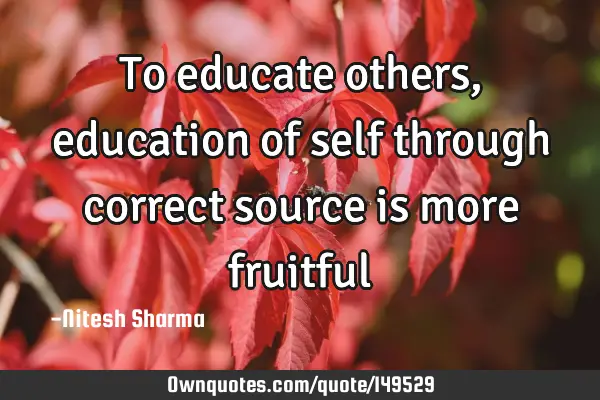 To educate others, education of self through correct source is more