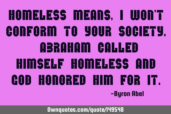 Homeless means, I won’t conform to your society. Abraham called himself homeless and God honored