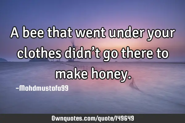 • A bee that went under your clothes didn’t go there to make