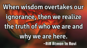 When wisdom overtakes our ignorance, then we realize the truth of who we are and why we are here.