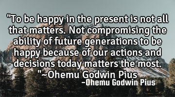 "To be happy in the present is not all that matters. Not compromising the ability of future