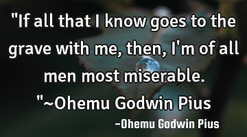 "If all that I know goes to the grave with me, then, I