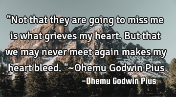 "Not that they are going to miss me is what grieves my heart. But that we may never meet again