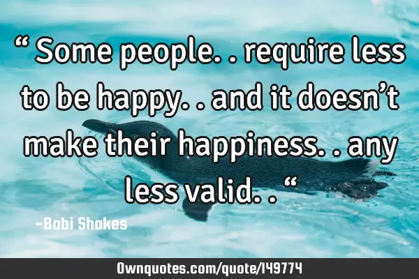 “ Some people.. require less to be happy.. and it doesn’t make their happiness.. any less