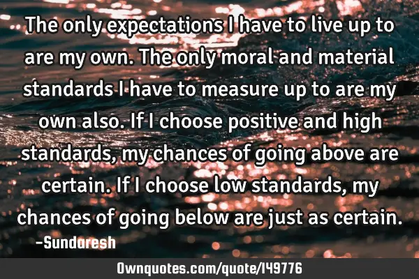 The only expectations I have to live up to are my own. The only moral and material standards I have