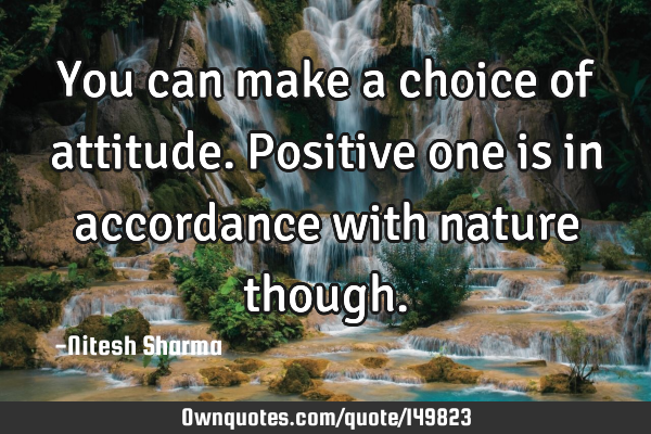 You can make a choice of attitude. Positive one is in accordance with nature