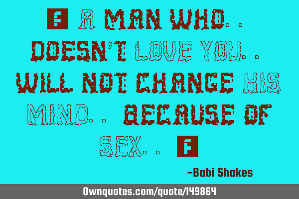 “ A man who.. doesn’t LOVE YOU.. will not change HIS MIND.. because of SEX.. “