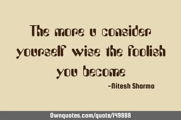 The more u consider yourself wise the foolish you