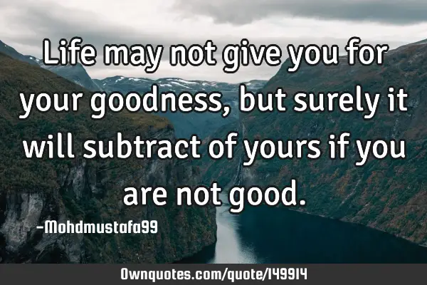Life may not give you for your goodness, but surely it will subtract of yours if you are not
