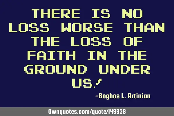 There is no loss worse than the loss of faith in the ground under us!