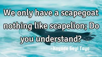 We only have a scapegoat nothing like scapelion; Do you understand?