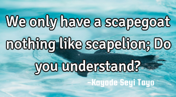 We only have a scapegoat nothing like scapelion; Do you understand?