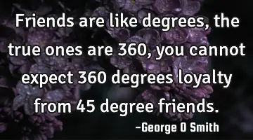 Friends are like degrees, the true ones are 360, you cannot expect 360 degrees loyalty from 45