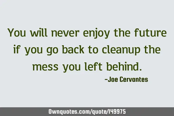 You will never enjoy the future if you go back to cleanup the mess you left