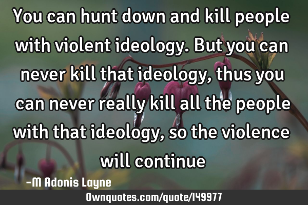 You can hunt down and kill people with violent ideology. But you can never kill that ideology, thus