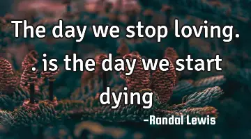 The day we stop loving.. is the day we start dying