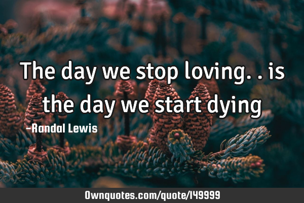 The day we stop loving.. is the day we start dying