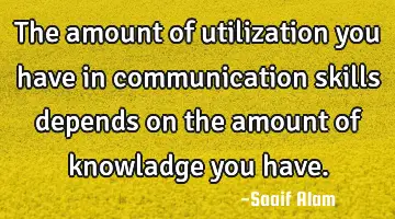 The amount of utilization you have in communication skills depends on the amount of knowladge you