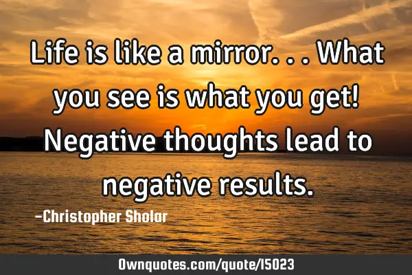 Life is like a mirror...What you see is what you get! Negative thoughts lead to negative