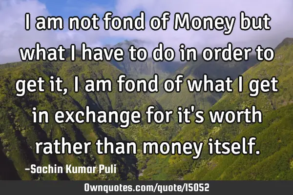 I am not fond of Money but what i have to do in order to get it, i am fond of what i get in