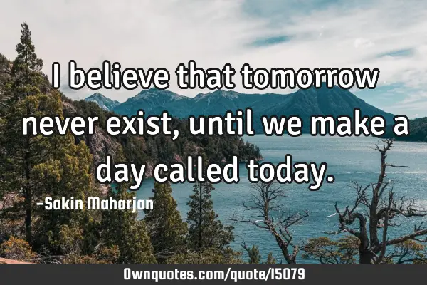 I believe that tomorrow never exist, until we make a day called