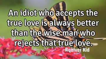 An idiot who accepts the true love is always better than the wise man who rejects that true