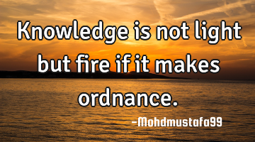 Knowledge is not light but fire if it makes ordnance.