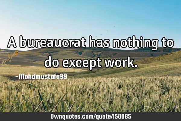 A bureaucrat has nothing to do except