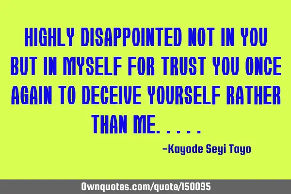 Highly disappointed not in you but in myself for trusting you once again to deceive yourself rather
