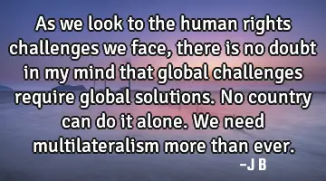 As we look to the human rights challenges we face, there is no doubt in my mind that global