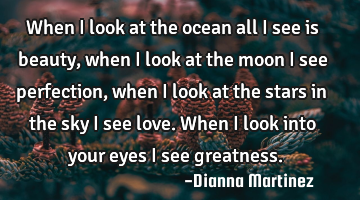 When I look at the ocean all I see is beauty, when I look at the moon I see perfection, when I look