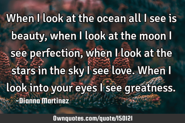 When I look at the ocean all I see is beauty, when I look at the moon I see perfection, when I look