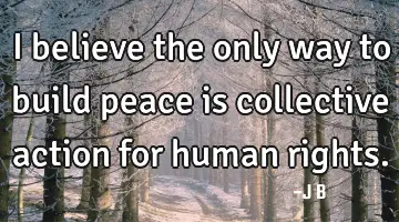 I believe the only way to build peace is collective action for human