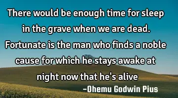 There would be enough time for sleep in the grave when we are dead. Fortunate is the man who finds