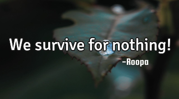 we survive for nothing!